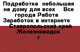 Подработка- небольшая на дому для всех. - Все города Работа » Заработок в интернете   . Ставропольский край,Железноводск г.